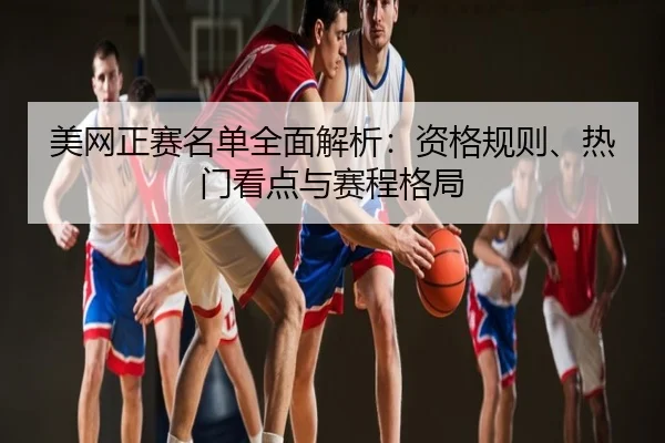 美网正赛名单全面解析：资格规则、热门看点与赛程格局