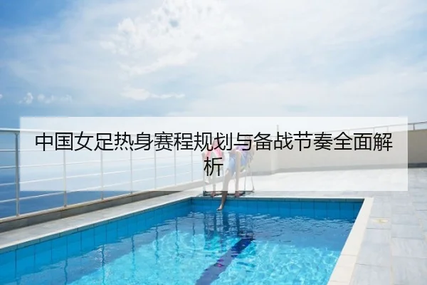 中国女足热身赛程规划与备战节奏全面解析