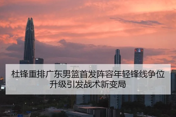 杜锋重排广东男篮首发阵容年轻锋线争位升级引发战术新变局