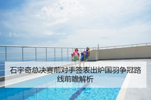 石宇奇总决赛前对手签表出炉国羽争冠路线前瞻解析