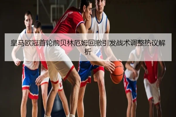 皇马欧冠首轮前贝林厄姆回撤引发战术调整热议解析