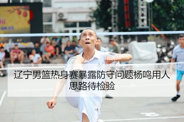辽宁男篮热身赛暴露防守问题杨鸣用人思路待检验