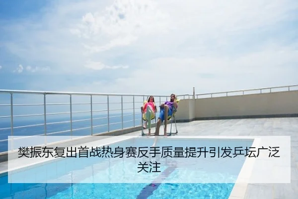 樊振东复出首战热身赛反手质量提升引发乒坛广泛关注
